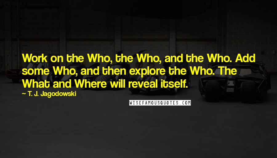 T. J. Jagodowski quotes: Work on the Who, the Who, and the Who. Add some Who, and then explore the Who. The What and Where will reveal itself.