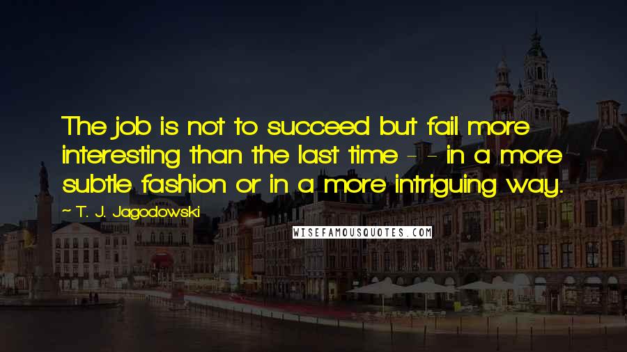 T. J. Jagodowski quotes: The job is not to succeed but fail more interesting than the last time - - in a more subtle fashion or in a more intriguing way.