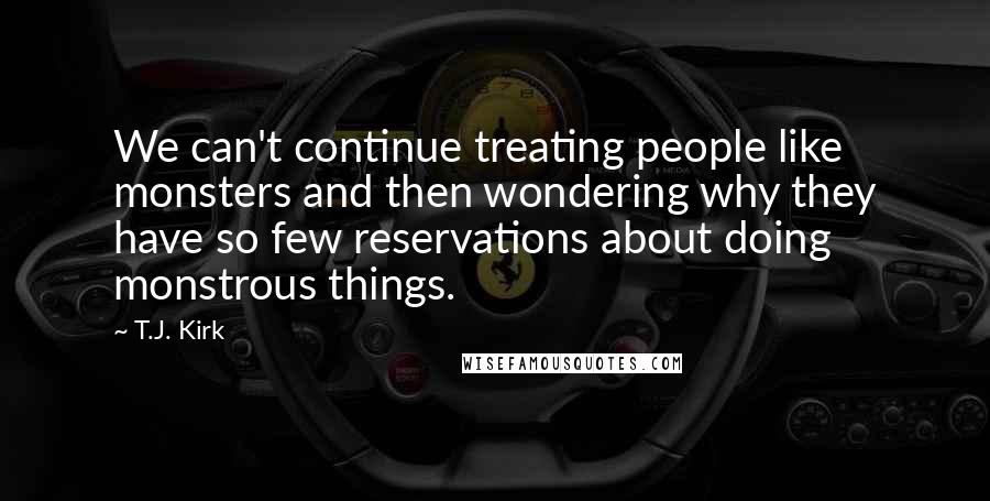 T.J. Kirk quotes: We can't continue treating people like monsters and then wondering why they have so few reservations about doing monstrous things.