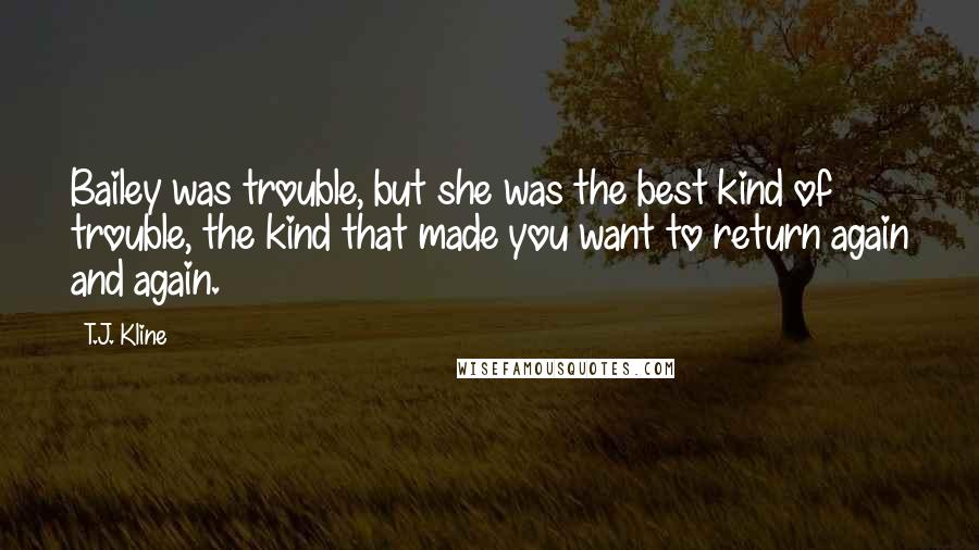 T.J. Kline quotes: Bailey was trouble, but she was the best kind of trouble, the kind that made you want to return again and again. T.J. Kline quotes: Bailey was trouble, but she was the best kind of trouble, the kind that made you want to return again and again.