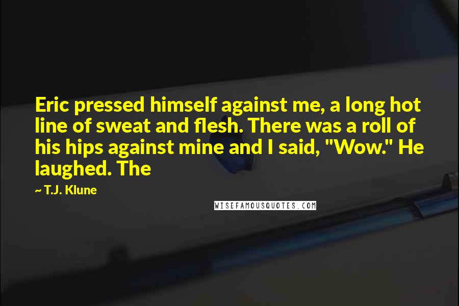 T.J. Klune quotes: Eric pressed himself against me, a long hot line of sweat and flesh. There was a roll of his hips against mine and I said, "Wow." He laughed. The