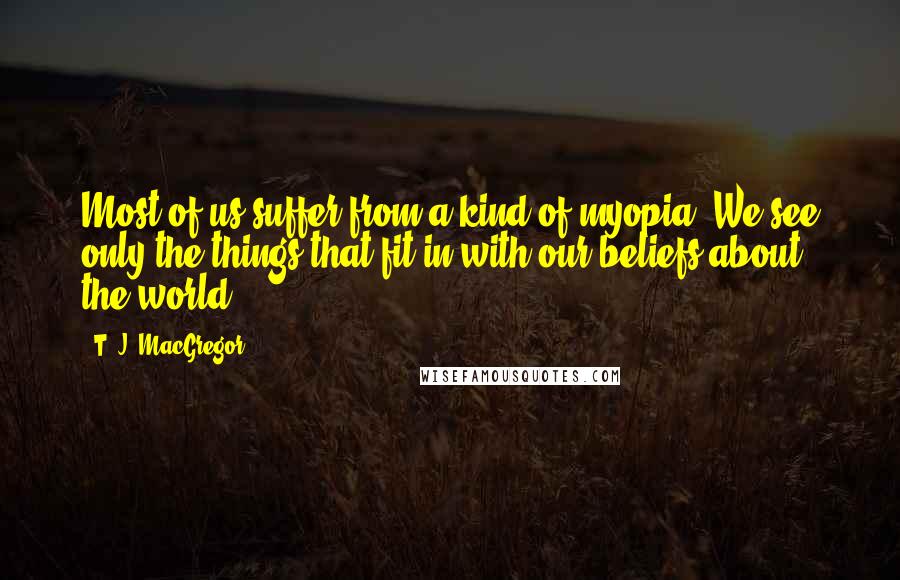 T. J. MacGregor quotes: Most of us suffer from a kind of myopia. We see only the things that fit in with our beliefs about the world.