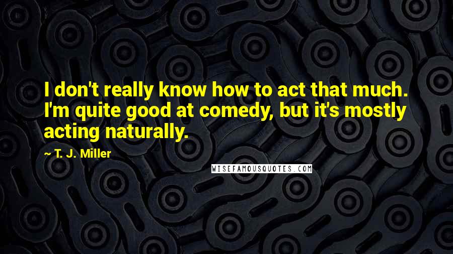 T. J. Miller quotes: I don't really know how to act that much. I'm quite good at comedy, but it's mostly acting naturally.