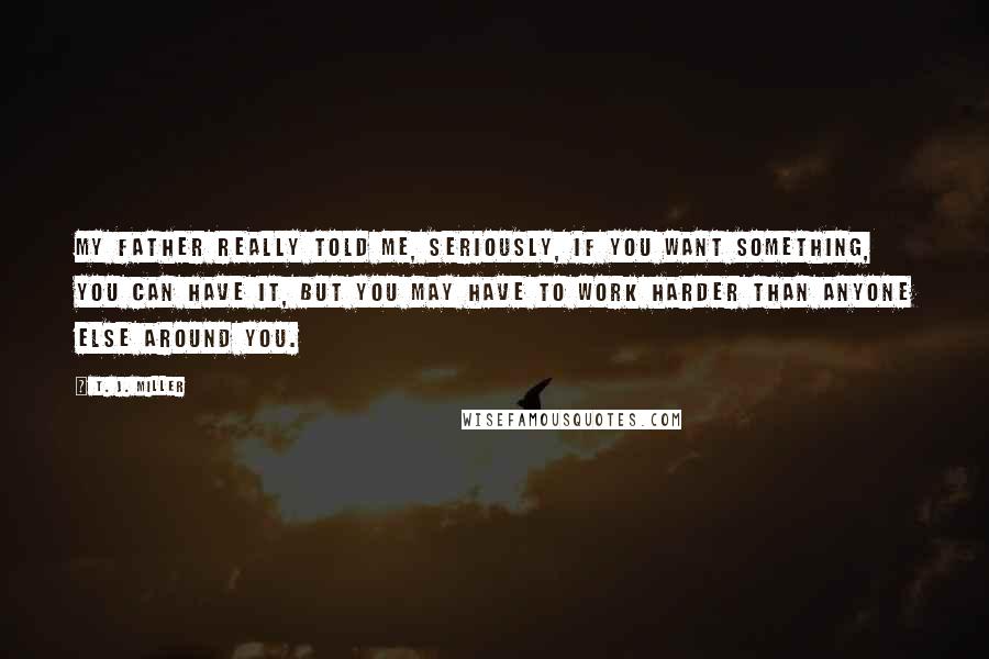 T. J. Miller quotes: My father really told me, seriously, if you want something, you can have it, but you may have to work harder than anyone else around you.