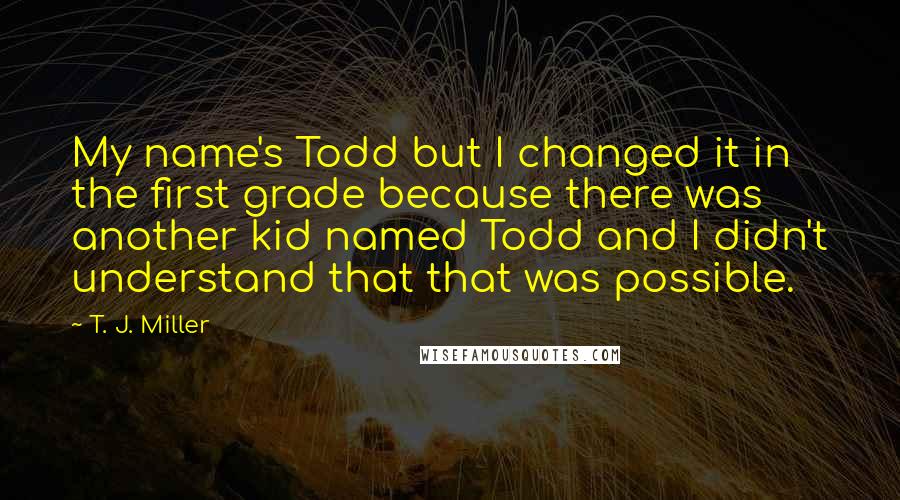 T. J. Miller quotes: My name's Todd but I changed it in the first grade because there was another kid named Todd and I didn't understand that that was possible.