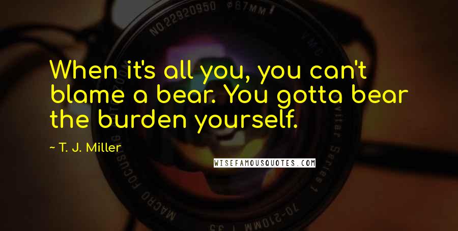 T. J. Miller quotes: When it's all you, you can't blame a bear. You gotta bear the burden yourself.