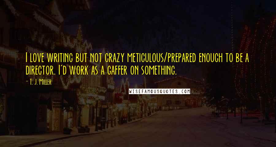 T. J. Miller quotes: I love writing but not crazy meticulous/prepared enough to be a director. I'd work as a gaffer on something.