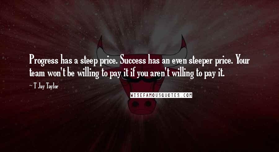 T Jay Taylor quotes: Progress has a steep price. Success has an even steeper price. Your team won't be willing to pay it if you aren't willing to pay it.