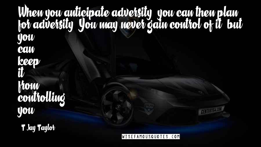 T Jay Taylor quotes: When you anticipate adversity, you can then plan for adversity. You may never gain control of it, but you can keep it from controlling you.