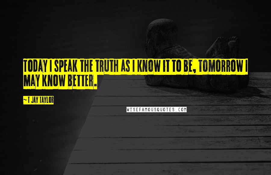 T Jay Taylor quotes: Today I speak the truth as I know it to be, tomorrow I may know better.
