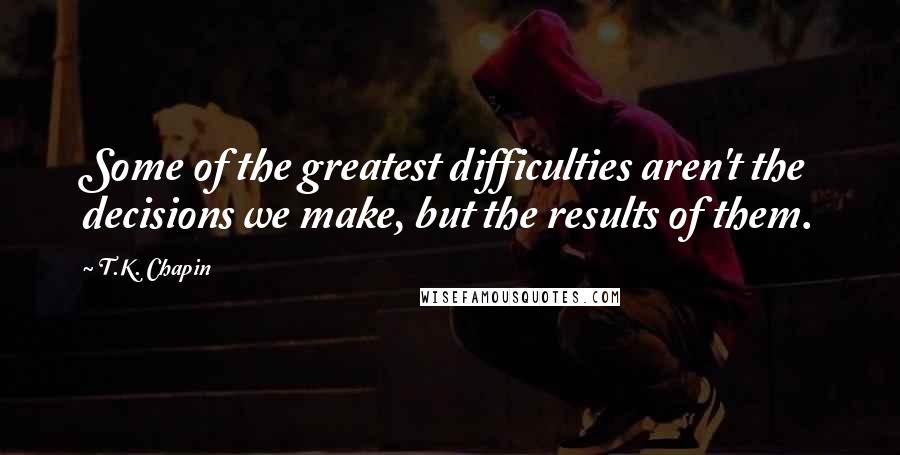 T.K. Chapin quotes: Some of the greatest difficulties aren't the decisions we make, but the results of them.