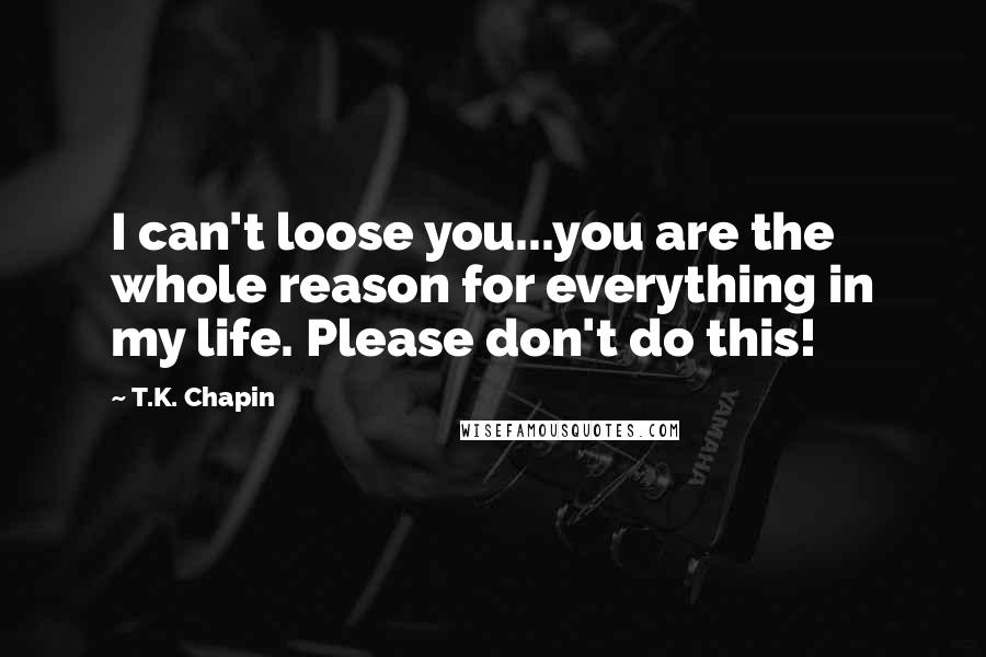T.K. Chapin quotes: I can't loose you...you are the whole reason for everything in my life. Please don't do this!