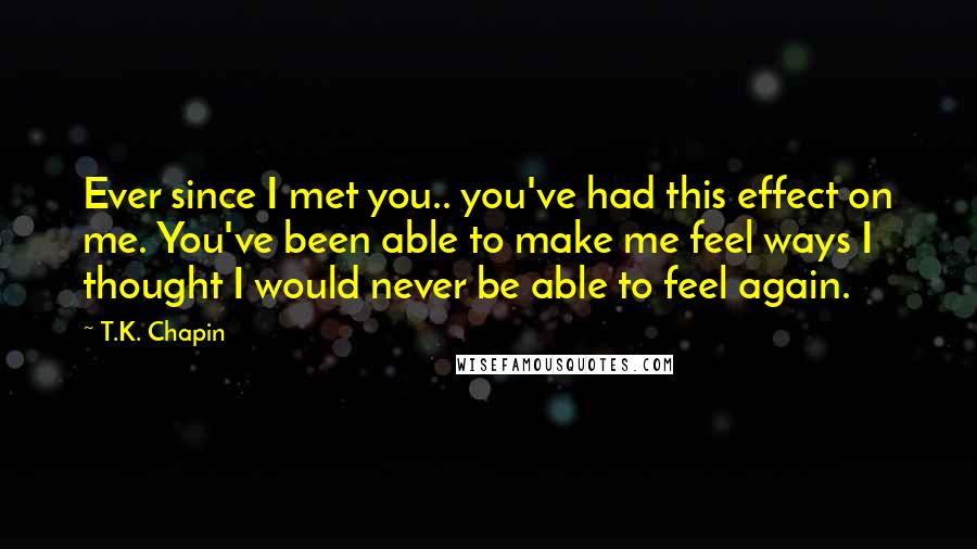 T.K. Chapin quotes: Ever since I met you.. you've had this effect on me. You've been able to make me feel ways I thought I would never be able to feel again.