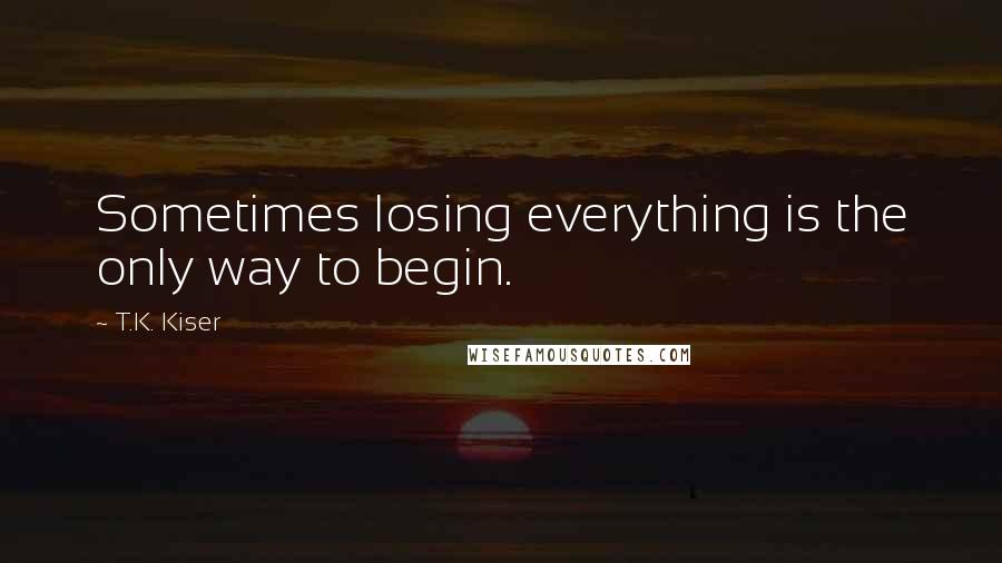 T.K. Kiser quotes: Sometimes losing everything is the only way to begin.