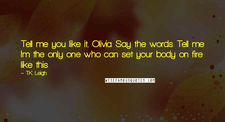 T.K. Leigh quotes: Tell me you like it, Olivia. Say the words. Tell me I'm the only one who can set your body on fire like this.