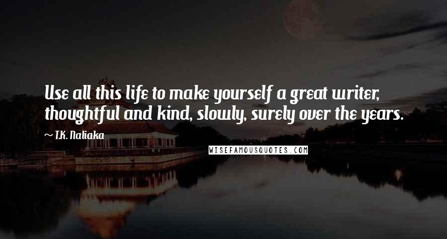 T.K. Naliaka quotes: Use all this life to make yourself a great writer, thoughtful and kind, slowly, surely over the years.