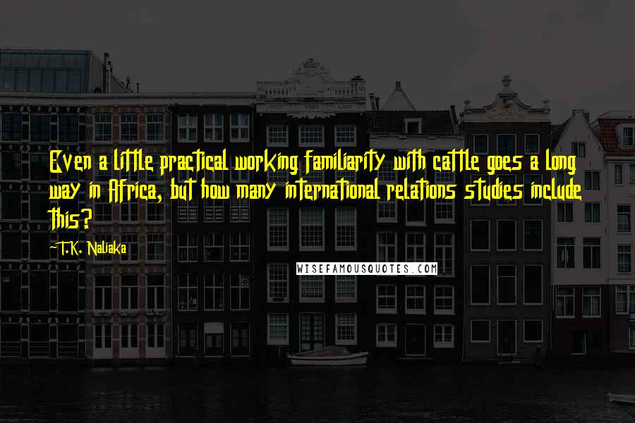 T.K. Naliaka quotes: Even a little practical working familiarity with cattle goes a long way in Africa, but how many international relations studies include this?