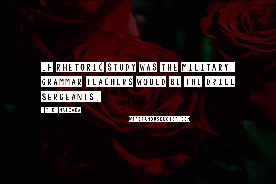 T.K. Naliaka quotes: If rhetoric study was the military, grammar teachers would be the drill sergeants.