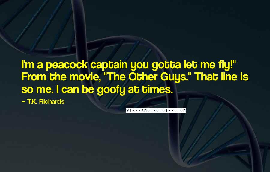 T.K. Richards quotes: I'm a peacock captain you gotta let me fly!" From the movie, "The Other Guys." That line is so me. I can be goofy at times. T.K. Richards quotes: I'm a peacock captain you gotta let me fly!" From the movie, "The Other Guys." That line is so me. I can be goofy at times.