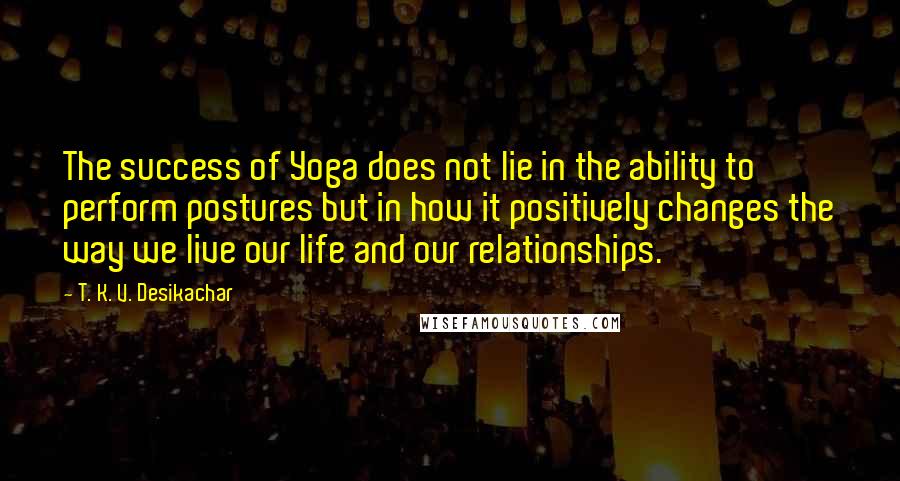T. K. V. Desikachar quotes: The success of Yoga does not lie in the ability to perform postures but in how it positively changes the way we live our life and our relationships.