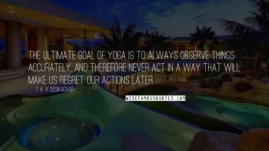 T. K. V. Desikachar quotes: The ultimate goal of yoga is to always observe things accurately, and therefore never act in a way that will make us regret our actions later.