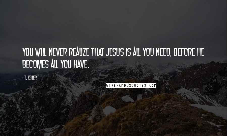 T. Keller quotes: You will never realize that Jesus is all you need, before he becomes all you have.