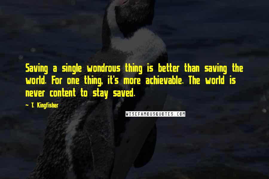 T. Kingfisher quotes: Saving a single wondrous thing is better than saving the world. For one thing, it's more achievable. The world is never content to stay saved.