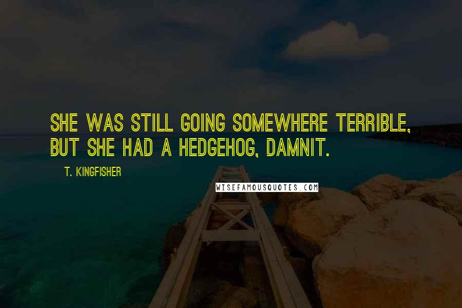 T. Kingfisher quotes: She was still going somewhere terrible, but she had a hedgehog, damnit.