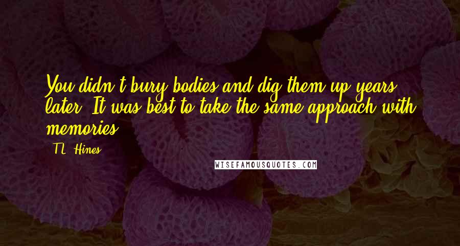 T.L. Hines quotes: You didn't bury bodies and dig them up years later. It was best to take the same approach with memories T.L. Hines quotes: You didn't bury bodies and dig them up years later. It was best to take the same approach with memories
