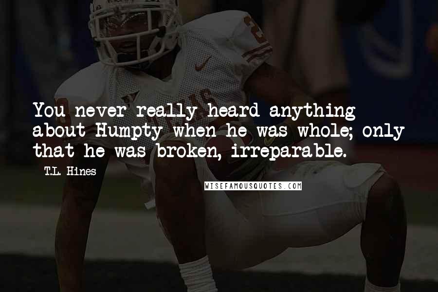 T.L. Hines quotes: You never really heard anything about Humpty when he was whole; only that he was broken, irreparable. T.L. Hines quotes: You never really heard anything about Humpty when he was whole; only that he was broken, irreparable.