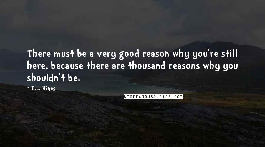 T.L. Hines quotes: There must be a very good reason why you're still here, because there are thousand reasons why you shouldn't be. T.L. Hines quotes: There must be a very good reason why you're still here, because there are thousand reasons why you shouldn't be.