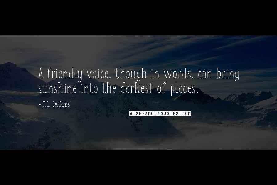 T.L. Jenkins quotes: A friendly voice, though in words, can bring sunshine into the darkest of places.