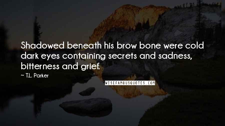 T.L. Parker quotes: Shadowed beneath his brow bone were cold dark eyes containing secrets and sadness, bitterness and grief.