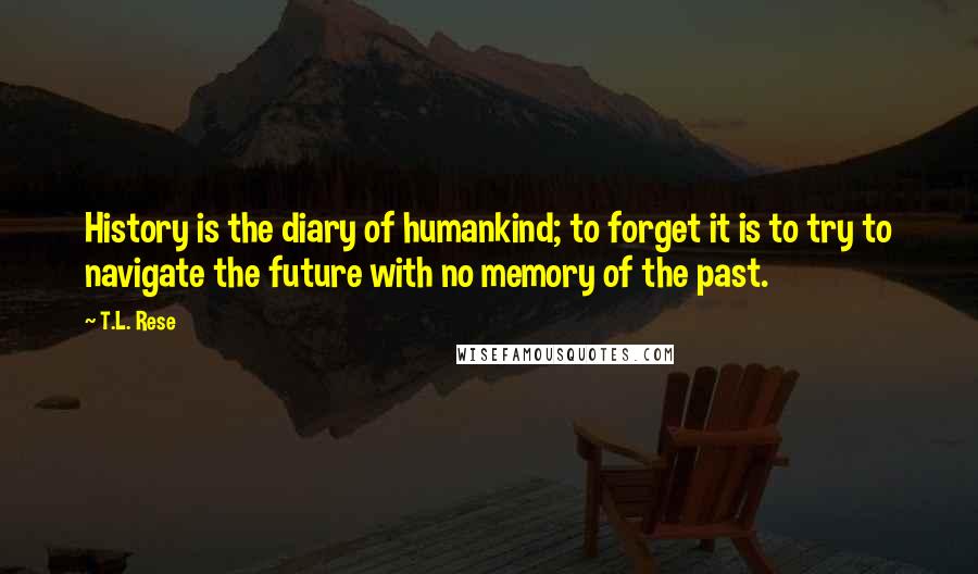 T.L. Rese quotes: History is the diary of humankind; to forget it is to try to navigate the future with no memory of the past.