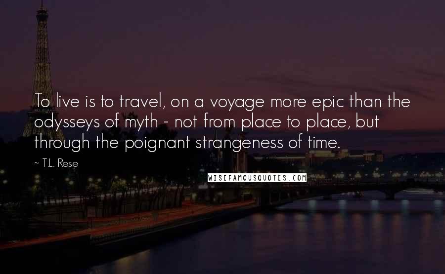T.L. Rese quotes: To live is to travel, on a voyage more epic than the odysseys of myth - not from place to place, but through the poignant strangeness of time. T.L. Rese quotes: To live is to travel, on a voyage more epic than the odysseys of myth - not from place to place, but through the poignant strangeness of time.