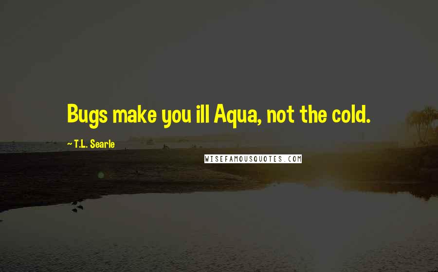 T.L. Searle quotes: Bugs make you ill Aqua, not the cold.