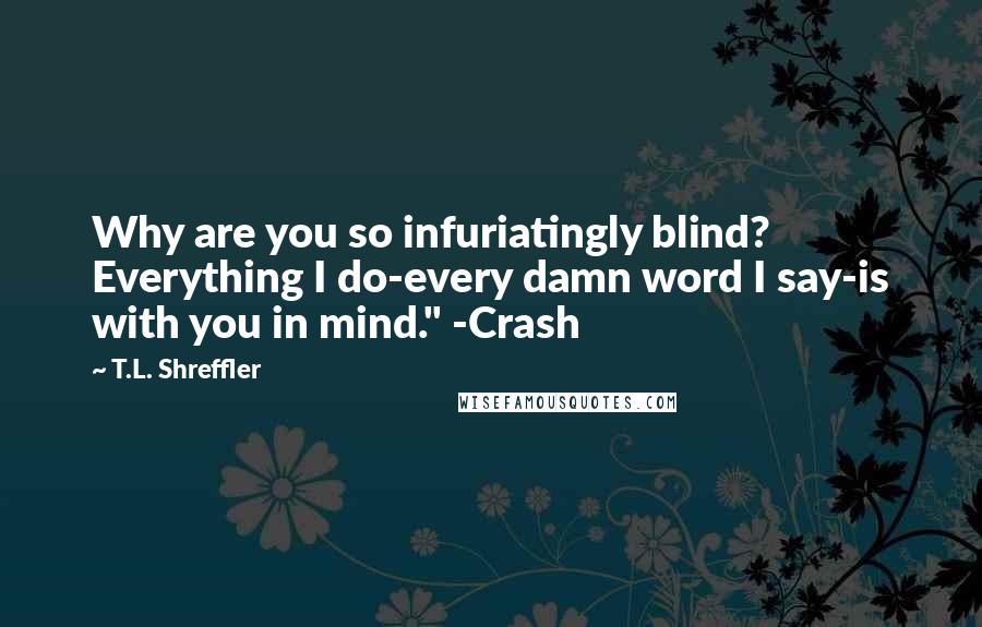 T.L. Shreffler quotes: Why are you so infuriatingly blind? Everything I do-every damn word I say-is with you in mind." -Crash