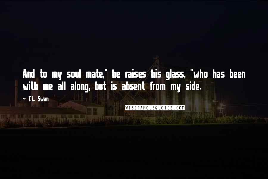 T.L. Swan quotes: And to my soul mate," he raises his glass, "who has been with me all along, but is absent from my side.