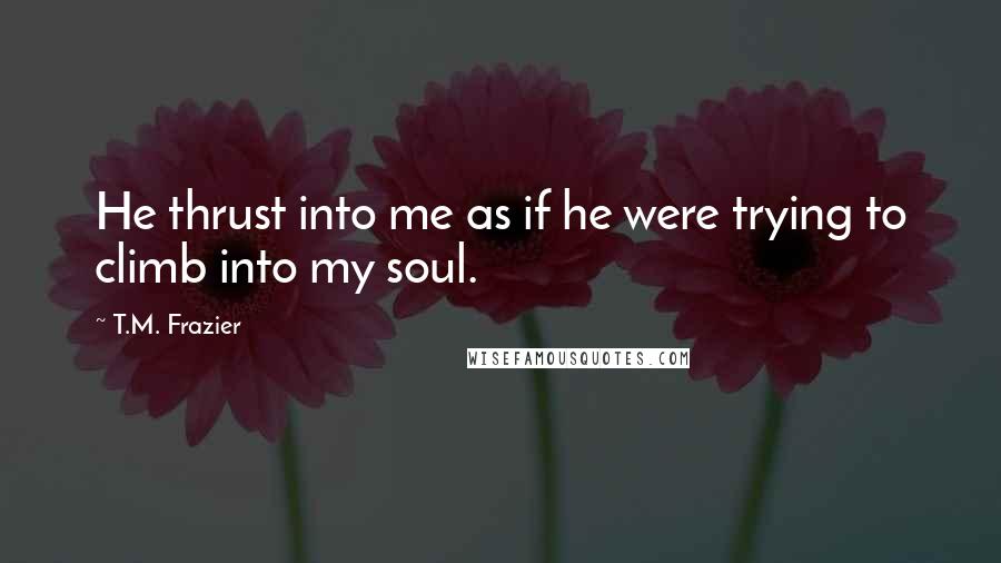 T.M. Frazier quotes: He thrust into me as if he were trying to climb into my soul.