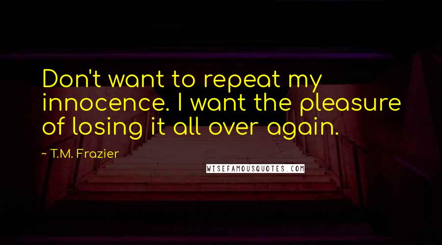 T.M. Frazier quotes: Don't want to repeat my innocence. I want the pleasure of losing it all over again.