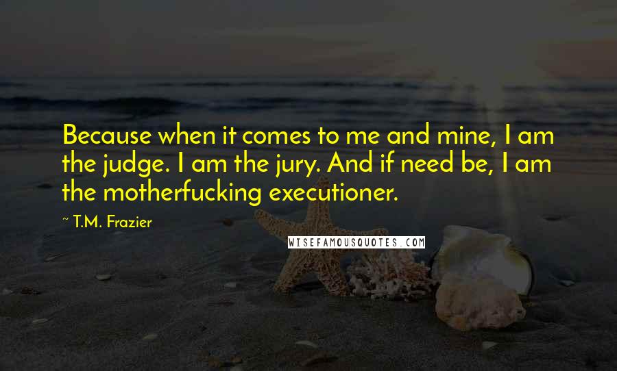T.M. Frazier quotes: Because when it comes to me and mine, I am the judge. I am the jury. And if need be, I am the motherfucking executioner.