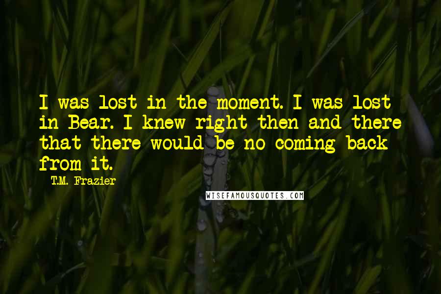 T.M. Frazier quotes: I was lost in the moment. I was lost in Bear. I knew right then and there that there would be no coming back from it.