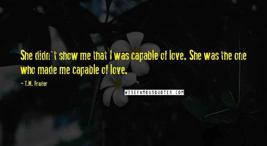 T.M. Frazier quotes: She didn't show me that I was capable of love. She was the one who made me capable of love.