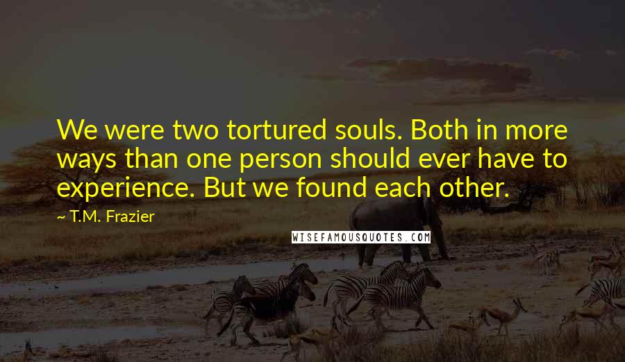 T.M. Frazier quotes: We were two tortured souls. Both in more ways than one person should ever have to experience. But we found each other.