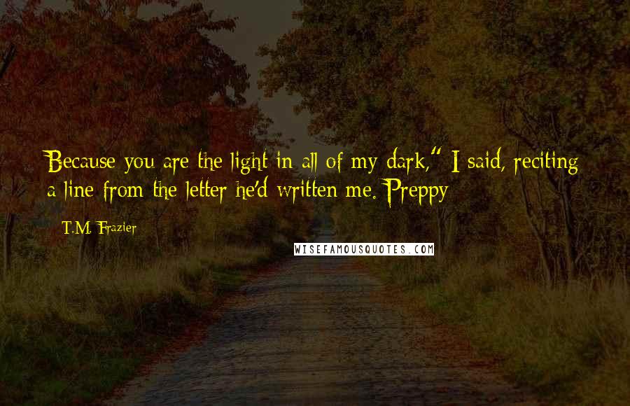 T.M. Frazier quotes: Because you are the light in all of my dark," I said, reciting a line from the letter he'd written me. Preppy