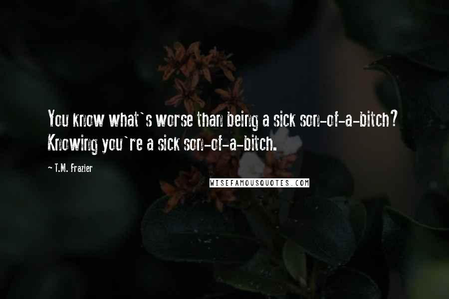 T.M. Frazier quotes: You know what's worse than being a sick son-of-a-bitch? Knowing you're a sick son-of-a-bitch.