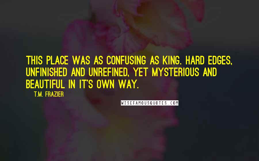 T.M. Frazier quotes: This place was as confusing as King. Hard edges, unfinished and unrefined, yet mysterious and beautiful in it's own way.