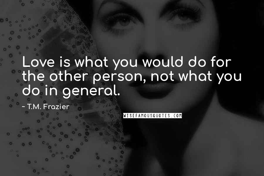 T.M. Frazier quotes: Love is what you would do for the other person, not what you do in general.