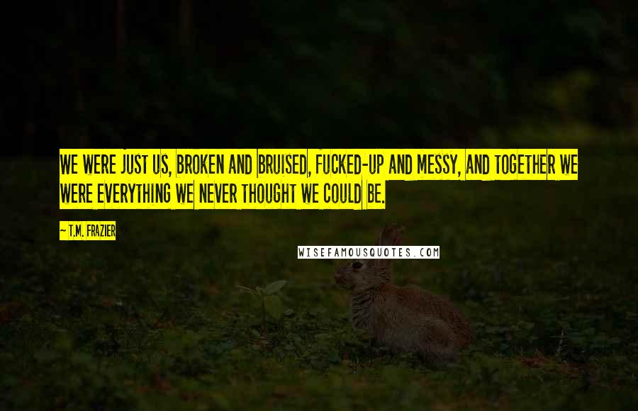 T.M. Frazier quotes: We were just us, broken and bruised, fucked-up and messy, and together we were everything we never thought we could be.