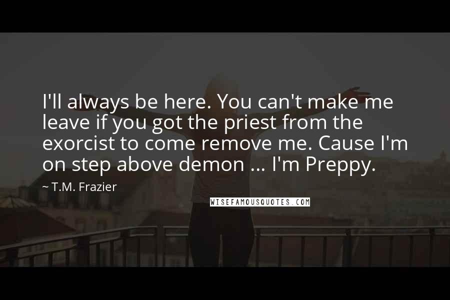 T.M. Frazier quotes: I'll always be here. You can't make me leave if you got the priest from the exorcist to come remove me. Cause I'm on step above demon ... I'm Preppy.
